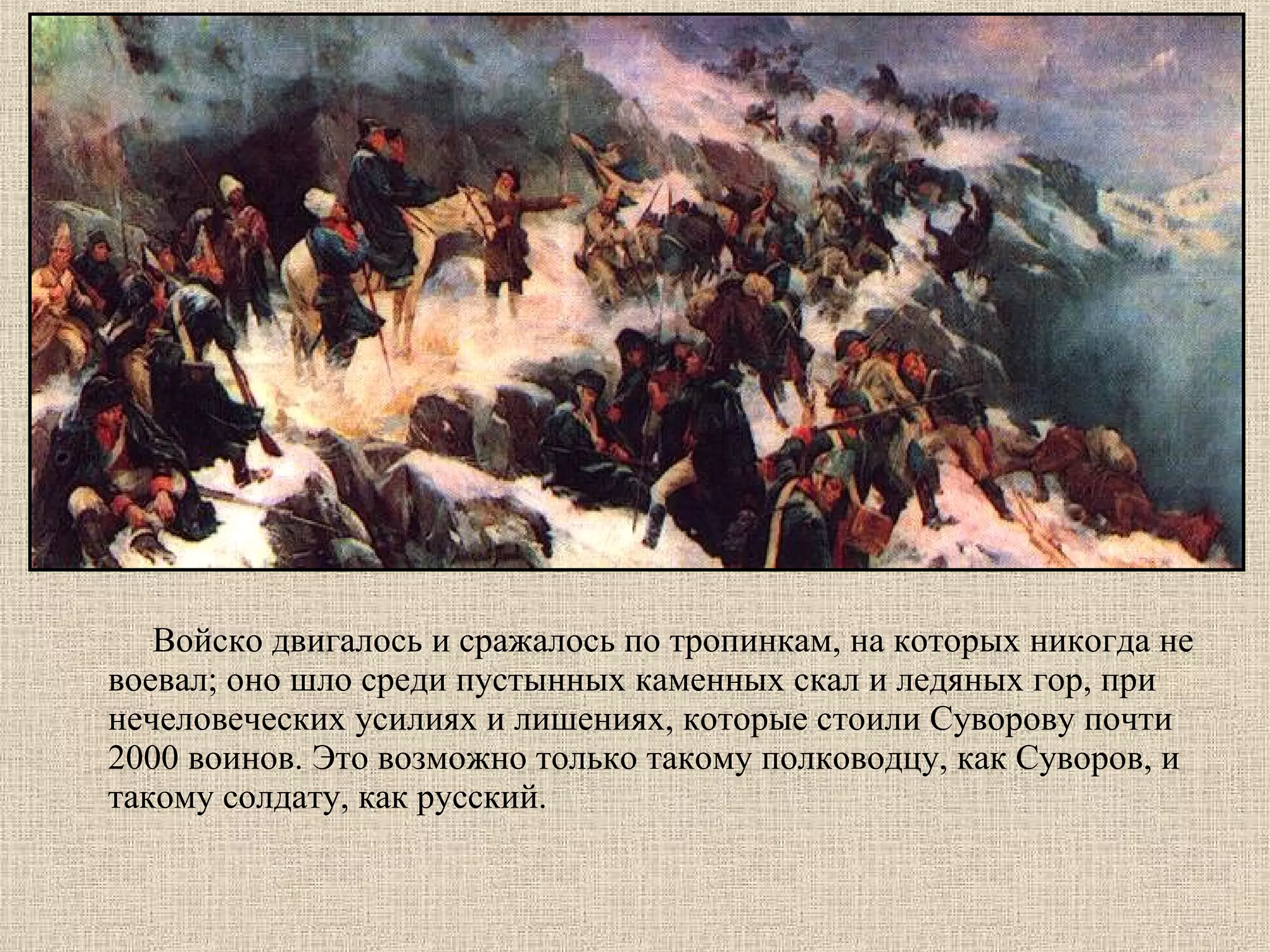 Войско двигалось и сражалось по тропинкам, на которых никогда не
воевал; оно шло среди пустынных каменных скал и ледяных гор, при
нечеловеческих усилиях и лишениях, которые стоили Суворову почти
2000 воинов. Это возможно только такому полководцу, как Суворов, и
такому солдату, как русский.

 