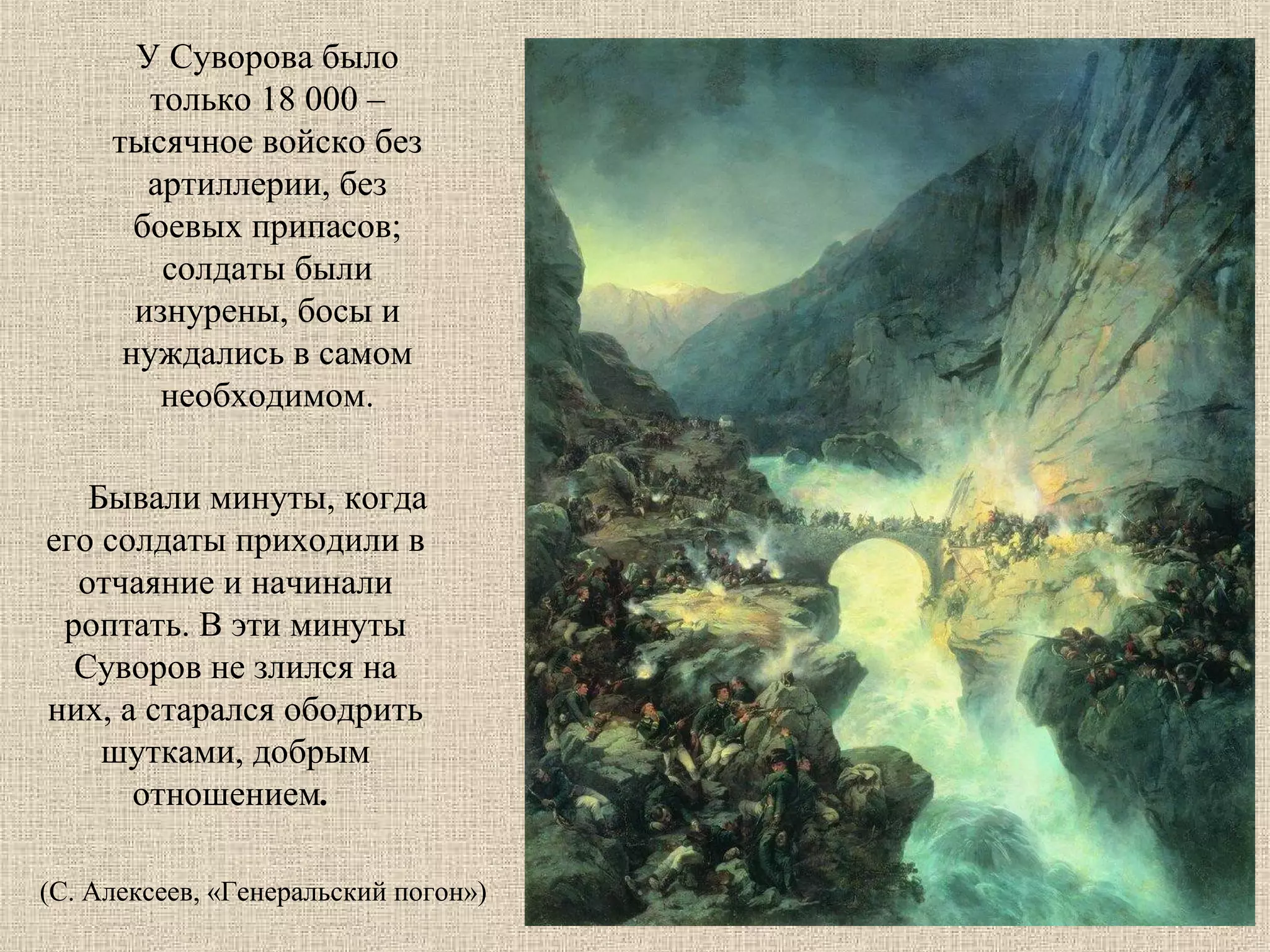 У Суворова было
только 18 000 –
тысячное войско без
артиллерии, без
боевых припасов;
солдаты были
изнурены, босы и
нуждались в самом
необходимом.
Бывали минуты, когда
его солдаты приходили в
отчаяние и начинали
роптать. В эти минуты
Суворов не злился на
них, а старался ободрить
шутками, добрым
отношением.
(С. Алексеев, «Генеральский погон»)

 