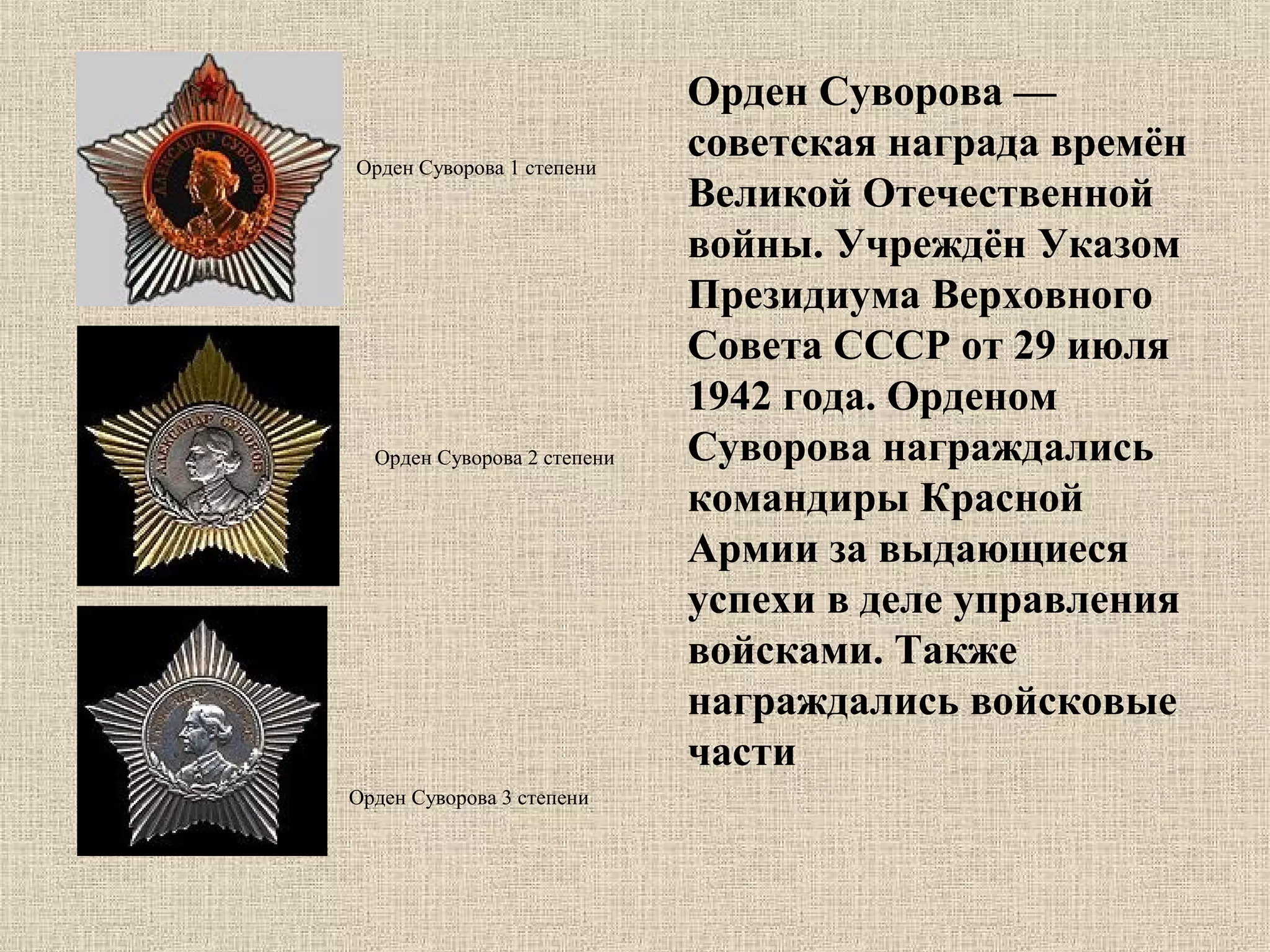 Орден Суворова 1 степени

Орден Суворова 2 степени

Орден Суворова 3 степени

Орден Суворова —
советская награда времён
Великой Отечественной
войны. Учреждён Указом
Президиума Верховного
Совета СССР от 29 июля
1942 года. Орденом
Суворова награждались
командиры Красной
Армии за выдающиеся
успехи в деле управления
войсками. Также
награждались войсковые
части

 