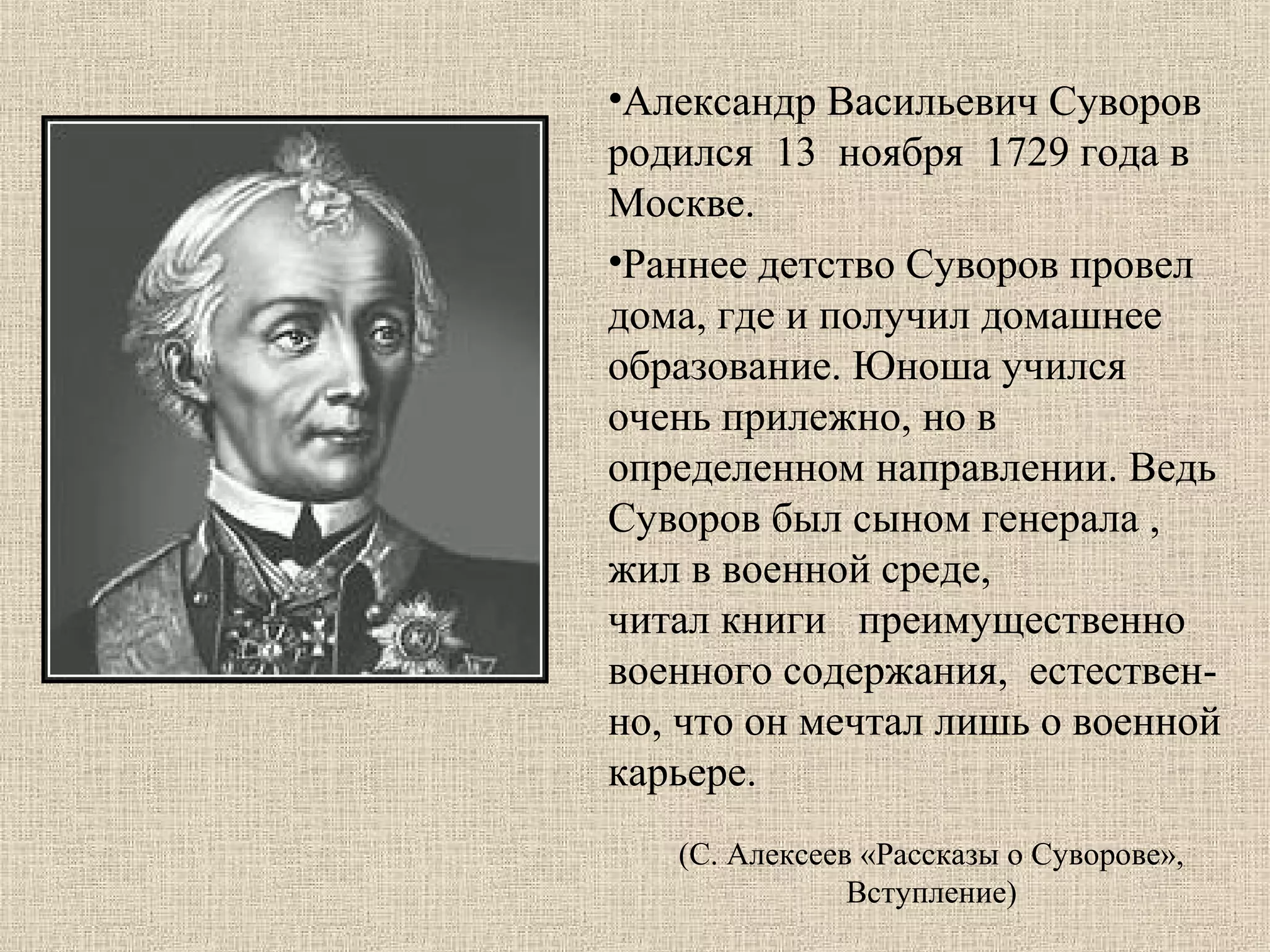 •Александр Васильевич Суворов
родился 13 ноября 1729 года в
Москве.
•Раннее детство Суворов провел
дома, где и получил домашнее
образование. Юноша учился
очень прилежно, но в
определенном направлении. Ведь
Суворов был сыном генерала ,
жил в военной среде,
читал книги преимущественно
военного содержания, естественно, что он мечтал лишь о военной
карьере.
(С. Алексеев «Рассказы о Суворове»,
Вступление)

 
