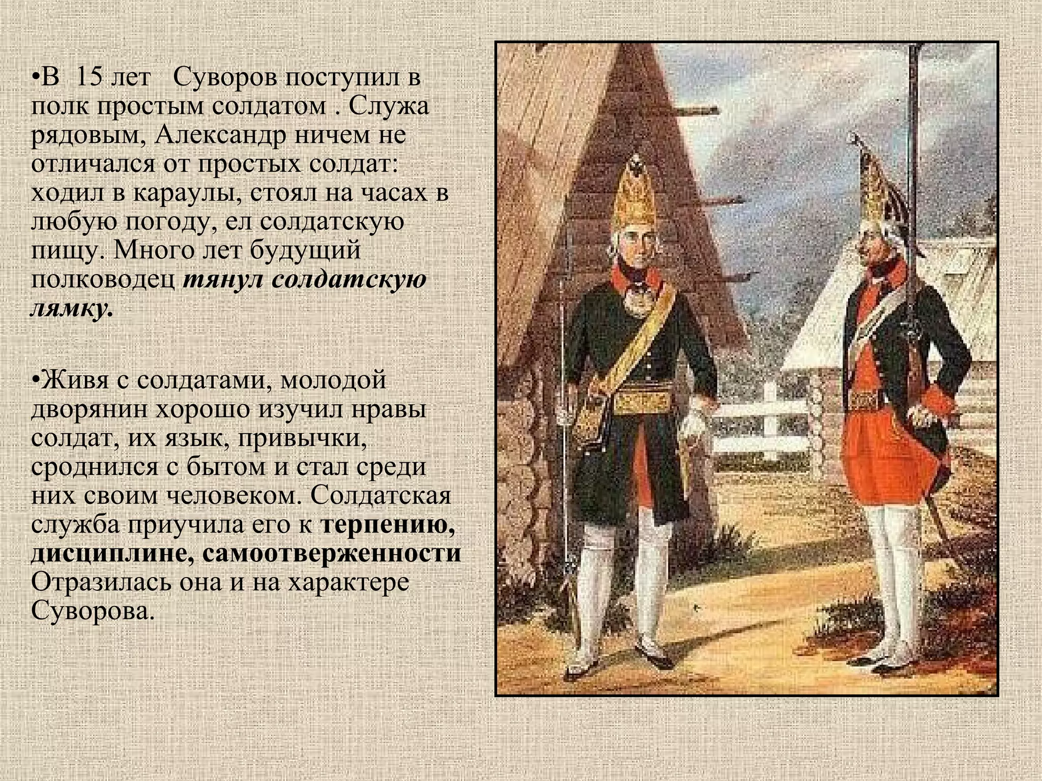 •В  15 лет   Суворов поступил в 
полк простым солдатом . Служа  
рядовым, Александр ничем не 
отличался от простых солдат: 
ходил в караулы, стоял на часах в 
любую погоду, ел солдатскую 
пищу. Много лет будущий 
полководец тянул солдатскую
лямку.
•Живя с солдатами, молодой 
дворянин хорошо изучил нравы 
солдат, их язык, привычки, 
сроднился с бытом и стал среди 
них своим человеком. Солдатская 
служба приучила его к терпению,
дисциплине, самоотверженности
Отразилась она и на характере 
Суворова. 

 