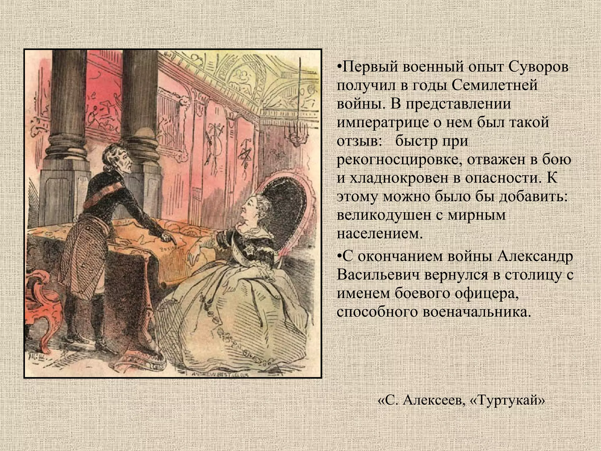•Первый военный опыт Суворов 
получил в годы Семилетней 
войны. В представлении 
императрице о нем был такой 
отзыв:   быстр при 
рекогносцировке, отважен в бою 
и хладнокровен в опасности. К 
этому можно было бы добавить:  
великодушен с мирным 
населением. 
•С окончанием войны Александр 
Васильевич вернулся в столицу с 
именем боевого офицера, 
способного военачальника. 

«С. Алексеев, «Туртукай»

 