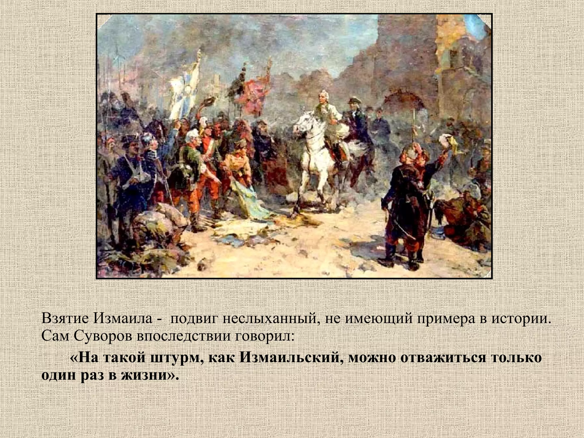 Взятие Измаила -  подвиг неслыханный, не имеющий примера в истории. 
Сам Суворов впоследствии говорил:
       «На такой штурм, как Измаильский, можно отважиться только
один раз в жизни».

 