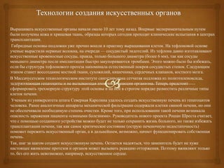 Выращивать искусственные органы начали около 10 лет тому назад. Впервые экспериментальным путем
были получены кожа и хрящевая ткань, образцы которых сегодня проходят клинические испытания в центрах
трансплантации.
Гибридные основы-подложки уже прочно вошли в практику выращивания клеток. На тефлоновой основе
ученые вырастили нервные волокна, на очереди — сосудистый эндотелий. Из тефлона давно изготавливают
искусственные кровеносные сосуды, правда, только большого диаметра (более 6 мм), так как сосуды
меньшего диаметра после имплантации быстро закупориваются тромбами. Этого можно было бы избежать,
если бы структура тефлонового протеза напоминала естественный покров сосудистых стенок. Следующим
этапом станет воссоздание костной ткани, сухожилий, кишечника, сердечных клапанов, костного мозга.
В Массачусетском технологическом институте синтезирована сетчатая подложка из полиэтиленоксида,
задерживающая гепатоциты и не вызывающая иммунной реакции организма. Теперь предстоит
сформировать трехмерную структуру этой основы и на ней в строгом порядке разместить различные типы
клеток печени.
Ученым из университета штата Северная Каролина удалось создать искусственную печень из гепатоцитов
человека. Ранее аналогичные аппараты механической фильтрации содержали клетки свиной печени, но они
не обеспечивали необходимую степень очистки. Кроме того, при использовании такой печени возникала
опасность заражения пациента «свиными болезнями». Руководитель нового проекта Рошан Шреста считает,
что с помощью созданного устройства можно будет не только сохранить жизнь больного, но также избежать
трансплантации печени, так как самое критическое состояние (острую печеночную недостаточность)
поможет пережить искусственный орган, а в дальнейшем, возможно, начнет функционировать собственная
печень.
Так, шаг за шагом создают искусственную печень. Остается надеяться, что заменитель будет не хуже
настоящее вживление протезов и органов может вызывать реакцию отторжения. Поэтому вживляют только
то, без его жить невозможно, например, искусственное сердце.

 