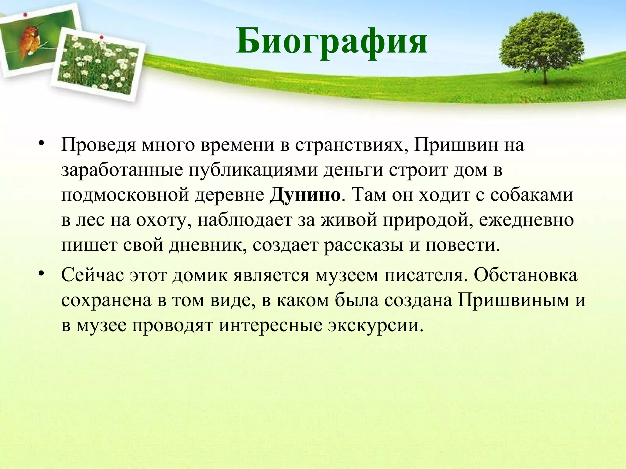 Биография
• Проведя много времени в странствиях, Пришвин на
заработанные публикациями деньги строит дом в
подмосковной деревне Дунино. Там он ходит с собаками
в лес на охоту, наблюдает за живой природой, ежедневно
пишет свой дневник, создает рассказы и повести.
• Сейчас этот домик является музеем писателя. Обстановка
сохранена в том виде, в каком была создана Пришвиным и
в музее проводят интересные экскурсии.

 