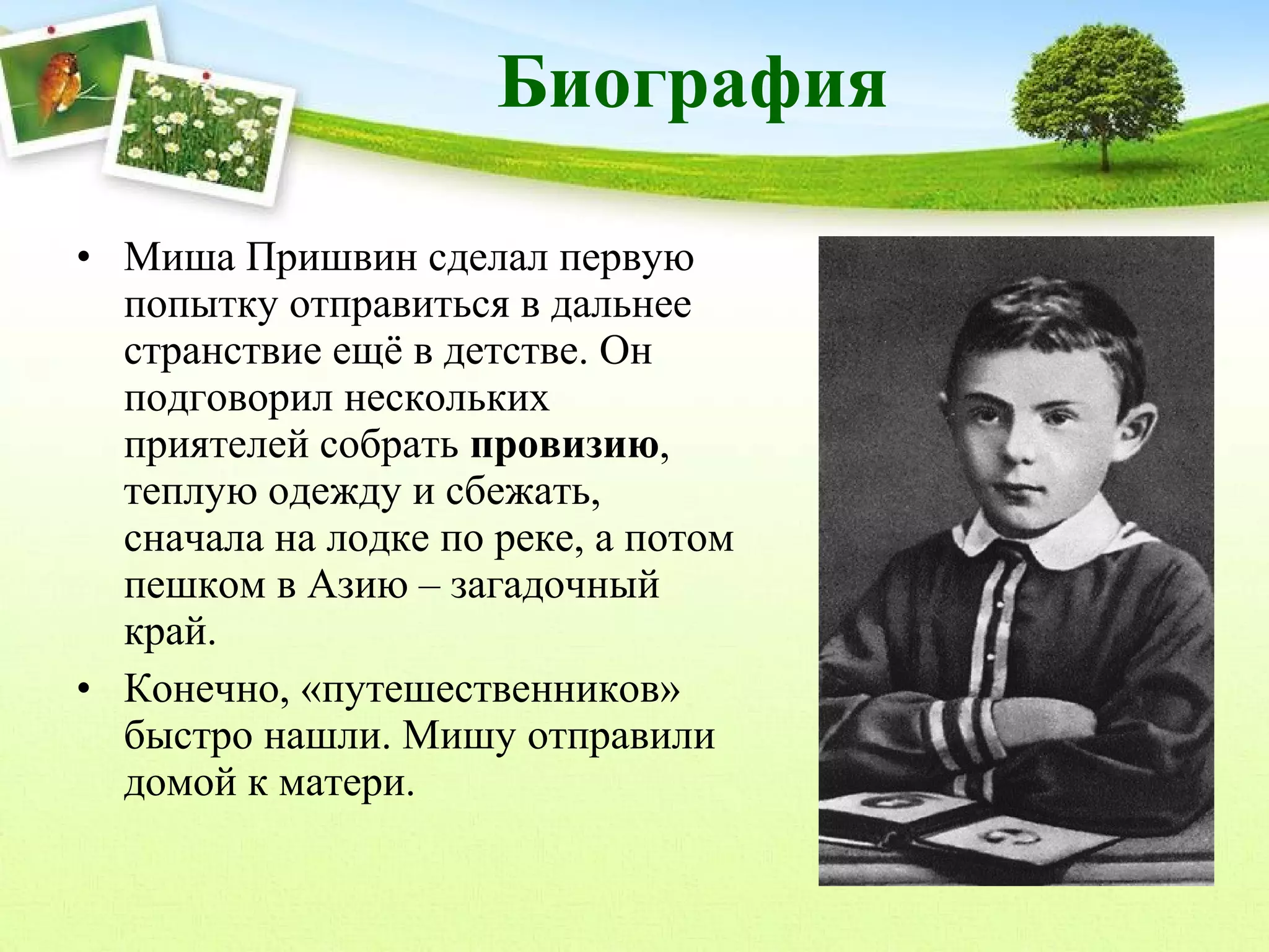Биография
• Миша Пришвин сделал первую
попытку отправиться в дальнее
странствие ещё в детстве. Он
подговорил нескольких
приятелей собрать провизию,
теплую одежду и сбежать,
сначала на лодке по реке, а потом
пешком в Азию – загадочный
край.
• Конечно, «путешественников»
быстро нашли. Мишу отправили
домой к матери.

 