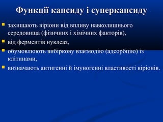 Функції капсиду і суперкапсиду







захищають віріони від впливу навколишнього
середовища (фізичних і хімічних факторів),
від ферментів нуклеаз,
обумовлюють вибіркову взаємодію (адсорбцію) із
клітинами,
визначають антигенні й імуногенні властивості віріонів.

 