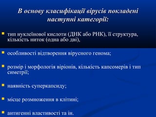В основу класифікації вірусів покладені
наступні категорії:


тип нуклеїнової кислоти (ДНК або РНК), її структура,
кількість ниток (одна або дві),



особливості відтворення вірусного генома;



розмір і морфологія віріонів, кількість капсомерів і тип
симетрії;



наявність суперкапсиду;



місце розмноження в клітині;



антигенні властивості та ін.

 