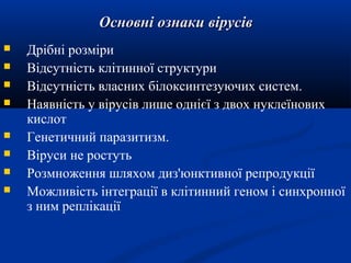 Основні ознаки вірусів









Дрібні розміри
Відсутність клітинної структури
Відсутність власних білоксинтезуючих систем.
Наявність у вірусів лише однієї з двох нуклеїнових
кислот
Генетичний паразитизм.
Віруси не ростуть
Розмноження шляхом диз'юнктивної репродукції
Можливість інтеграції в клітинний геном і синхронної
з ним реплікації

 