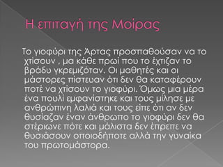 Το γιοφύρι της Άρτας προσπαθούσαν να το
χτίσουν , μα κάθε πρωί που το έχτιζαν το
βράδυ γκρεμιζόταν. Οι μαθητές και οι
μάστορες πίστευαν ότι δεν θα καταφέρουν
ποτέ να χτίσουν το γιοφύρι. Όμως μια μέρα
ένα πουλί εμφανίστηκε και τους μίλησε με
ανθρώπινη λαλιά και τους είπε ότι αν δεν
θυσίαζαν έναν άνθρωπο το γιοφύρι δεν θα
στέριωνε πότε και μάλιστα δεν έπρεπε να
θυσιάσουν οποιοδήποτε αλλά την γυναίκα
του πρωτομάστορα.

 