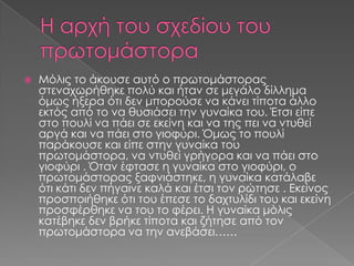

Μόλις το άκουσε αυτό ο πρωτομάστορας
στεναχωρήθηκε πολύ και ήταν σε μεγάλο δίλλημα
όμως ήξερα ότι δεν μπορούσε να κάνει τίποτα άλλο
εκτός από το να θυσιάσει την γυναίκα του. Έτσι είπε
στο πουλί να πάει σε εκείνη και να της πει να ντυθεί
αργά και να πάει στο γιοφύρι. Όμως το πουλί
παράκουσε και είπε στην γυναίκα του
πρωτομάστορα, να ντυθεί γρήγορα και να πάει στο
γιοφύρι . Όταν έφτασε η γυναίκα στο γιοφύρι, ο
πρωτομάστορας ξαφνιάστηκε, η γυναίκα κατάλαβε
ότι κάτι δεν πήγαινε καλά και έτσι τον ρώτησε . Εκείνος
προσποιήθηκε ότι του έπεσε το δαχτυλίδι του και εκείνη
προσφέρθηκε να του το φέρει. Η γυναίκα μόλις
κατέβηκε δεν βρήκε τίποτα και ζήτησε από τον
πρωτομάστορα να την ανεβάσει……

 