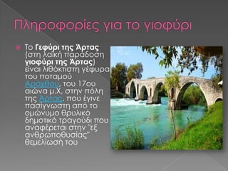 

To Γεφύρι της Άρτας
(στη λαϊκή παράδοση
γιοφύρι της Άρτας)
είναι λιθόκτιστη γέφυρα
του ποταμού
Αράχθου, του 17ου
αιώνα μ.Χ, στην πόλη
της Άρτας, που έγινε
πασίγνωστη από το
ομώνυμο θρυλικό
δημοτικό τραγούδι που
αναφέρεται στην "εξ
ανθρωποθυσίας"
θεμελίωσή του

 