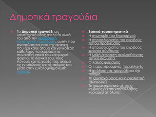 

Το Δημοτικό τραγούδι ως
λογοτεχνικό είδος αντλεί το υλικό
του από την προφορική
λογοτεχνική παράδοση, αυτήν που
αναπτύσσεται από την ανάγκη
που έχει κάθε άτομο και γενικότερα
κάθε λαός να εκφράσει τα
συναισθηματικά του και ψυχικά
φορτία, τα ιδανικά του, τους
πόνους και τις χαρές του, ακόμα
τις εντυπώσεις και τις σκέψεις του
μέσα στην ευκολομνημόνευτη
ποίηση.












Βασικά χαρακτηριστικά
Η ανωνυμία του δημιουργού
Η απροσδιοριστία του ακριβούς
τόπου προέλευσης
Η απροσδιοριστία του ακριβούς
χρόνου σύνθεσης
Η λαϊκή έκφραση ακολουθώντας
τοπικά ιδιώματα.
Ο λαϊκός ψυχισμός
Οι παρατηρούμενες παραλλαγές
Η απόδοση σε τραγούδι και όχι
ποίημα
Το ζωντανό ύφος και η ρεαλιστική
περιγραφή
Το χαρακτηριστικό μέτρο,ο
ιαμβικός δεκαπεντασύλλαβος
κυριαρχεί απόλυτα.

 