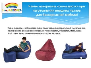 Какие материалы используются при
изготовлении внешних чехлов
для бескаркасной мебели?

Ткань оксфорд – нейлоновая ткань с влагозащитной пропиткой. Идеальна для
применения в бескаркасной мебели. Легко моется, стирается. Изделие из
этой ткани легко можно использовать даже на улице.

 