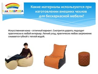 Какие материалы используются при
изготовлении внешних чехлов
для бескаркасной мебели?

Искусственная кожа – отличный вариант. Смотрится дорого, подходит
практически в любой интерьер. Легкий уход, практически любое загрязнение
смывается губкой с теплой водой.

 