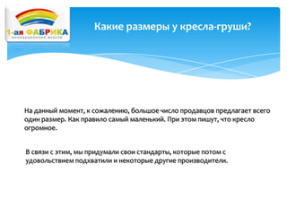 Какие размеры у кресла-груши?

На данный момент, к сожалению, большое число продавцов предлагает всего
один размер. Как правило самый маленький. При этом пишут, что кресло
огромное.
В связи с этим, мы придумали свои стандарты, которые потом с
удовольствием подхватили и некоторые другие производители.

 