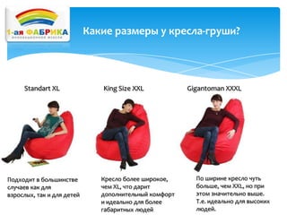 Какие размеры у кресла-груши?

Standart XL

Подходит в большинстве
случаев как для
взрослых, так и для детей

King Size XXL

Кресло более широкое,
чем XL, что дарит
дополнительный комфорт
и идеально для более
габаритных людей

Gigantoman XXXL

По ширине кресло чуть
больше, чем XXL, но при
этом значительно выше.
Т.е. идеально для высоких
людей.

 