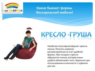 Какие бывают формы
бескаркасной мебели?

Наиболее популярный формат кресламешка. Получил широкое
распространение за счет удобной
формы. При посадке у кресла
образуется спинка, которая очень
удобно обхватывает тело. Идеально при
использовании в комплекте с пуфиком
для ног.

 
