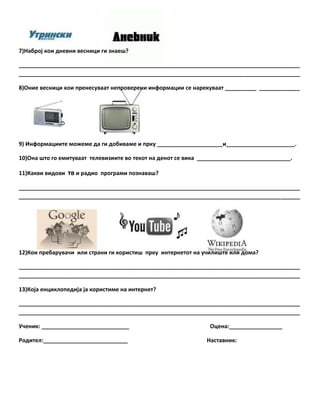 7)Наброј кои дневни весници ги знаещ?
__________________________________________________________________________________________
__________________________________________________________________________________________
8)Оние весници кои пренесуваат непроверени информации се нарекуваат __________ _____________

9) Информациите можеме да ги добиваме и прку _____________________и______________________.
10)Она щто го емитуваат телевизиите во текот на денот се вика ______________________________.
11)Какви видови тв и радио програми познаващ?
__________________________________________________________________________________________
__________________________________________________________________________________________

12)Кои пребаруваши или страни ги користищ прку интернетот на ушилищте или дома?
__________________________________________________________________________________________
__________________________________________________________________________________________
13)Која енциклопедија ја користиме на интернет?
__________________________________________________________________________________________
__________________________________________________________________________________________
Ушеник: ____________________________
Родител:___________________________

Оцена:_________________
Наставник:

 