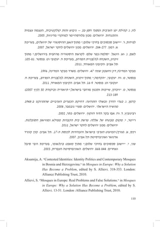 ‫לוז, נ. קהילת יפו הערבית ומסגד חסן-בּכ — גיבוש זהות קולקטיבית, העצמה עצמית‬
‫והתנגדות. ירושלים: מכון פלורסהיימר למחקרי מדיניות, 5002.‬
‫לפידות, ר. ״יישוב סכסוכים בדרכי שלום,״ מתוך האגן ההיסטורי של ירושלים, בעריכת‬
‫א. רמון. 772-482. ירושלים: מכון ירושלים לחקר ישראל, 7002.‬
‫לשם, נ. וא. רונאל. ״סלמה/כפר שלם: לקראת היסטוריה מרחבית בירושלים,״ מתוך‬
‫זיכרון, השכחה ו[ה]בניית המרחב, בעריכת ח. יעקובי וט. פנסטר. 18-501.‬
‫תל אביב: הקיבוץ המאוחד, 1102.‬
‫מבקר המדינה, דין וחשבון שנתי 74. ירושלים: משרד מבקר המדינה, 6991.‬
‫פנסטר, ט. וח. יעקובי, ״הקדמה,״ מתוך זיכרון, השכחה ו[ה]בניית המרחב, בעריכת ח.‬
‫יעקובי וט. פנסטר. 9-61. תל אביב: הקיבוץ המאוחד, 1102.‬
‫פנסטר, ט. ״זיכרון, שייכות ותכנון מרחבי בישראל,״ תיאוריה וביקורת 03 (קיץ 7002):‬
‫981-312.‬

‫קדמן, נ. בצדי הדרך ובשולי התודעה: דחיקת הכפרים הערביים שהתרוקנו ב-8491‬
‫מהשיח הישראלי. ירושלים: ספרי נובמבר, 8002.‬
‫רבינוביץ, ד. וח. אבו בקר. הדור הזקוף. ירושלים: כתר, 2002.‬
‫רייטר, י. מקום מבטחו של אללה: פרשת בית הקברות ממילא ומוזיאון הסובלנות.‬
‫ירושלים: מכון ירושלים לחקר ישראל, 1102.‬
‫רכס, א. (עורך) המיעוט הערבי בישראל והבחירות לכנסת ה-71. תל אביב: קרן קונרד‬
‫אדנואר ואוניברסיטת תל-אביב, 7002.‬
‫שני, י. ״יישוב סכסוכים בדרכי שלום,״ מתוך משפט בינלאומי, בעריכת רובי סיבל‬
‫ואחרים. 448-868. ירושלים: האוניברסיטה העברית, 3002.‬
‫‪Contested Identities: Identity Politics and Contemporary Mosques‬״ .‪Aksamija, A‬‬
‫‪ in Mosques in Europe: Why a Solution‬״.‪in Bosnia and Herzegovina‬‬
‫:‪Has Become a Problem, edited by S. Allievi. 318-353. London‬‬
‫.0102 ,‪Alliance Publishing Trust‬‬
‫‪ in Mosques‬״.‪Mosques in Europe: Real Problems and False Solutions‬״ .‪Allievi, S‬‬
‫.‪in Europe: Why a Solution Has Become a Problem, edited by S‬‬
‫.0102 ,‪Allievi. 13-51. London :Alliance Publishing Trust‬‬
‫011‬

 