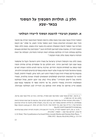 ‫חלק 1: תולדות הסכסוך על המסגד‬
‫בבאר-שבע‬
‫א. המאבק הציבורי להשבת המסגד לייעודו הפולחני‬
‫המסגד הגדול בבאר-שבע נבנה בשנת 6091 ביוזמת המושל העות׳מאני ושירת את תושבי‬
‫העיר ואת השבטים הבדואים באזור הנגב כמסגד מרכזי חשוב, עד 8491.9 עם הקמת‬
‫המדינה עבר המסגד לִרשות הממשלה ושימש בית-מעצר ובית-משפט. בשנת 3591 נמסר‬
‫המבנה לעירייה, שהפכה אותו למוזיאון לתולדות הנגב.01 המקרקעין של המתחם נמצאים‬
‫בחלקם בבעלות העירייה ובחלקם בבעלות רשות הפיתוח (המדינה). הבעלות של רשות‬
‫11‬
‫הפיתוח נרשמה בשנת 6591 מכוח הפקעה.‬
‫בשנת 5591 פנה הקונסול הטורקי בישראל אל משרד החוץ הישראלי וקבל על שהמסגד‬
‫בבאר-שבע הפך למוזיאון עירוני. הוא התלונן גם על שמסגדים בערים אחרות הומרו‬
‫לבתי-כנסת או למוסדות-תרבות יהודיים. טורקיה איימה להגיש תלונה רשמית לאו״ם‬
‫בטענה שישראל התחייבה בפניה שלא ייעשה שימוש באתרים קדושים למטרות חילוניות.‬
‫בעקבות בדיקת משרדו הורה מנכ״ל משרד החוץ דאז, ולטר איתן, למשרד הדתות, לפעול‬
‫לפינוי כל המקומות הקדושים למוסלמים המשמשים למטרה שאינה פולחנית, ומשרד‬
‫הדתות פעל ליישום ההנחייה.21 אולם ביולי 2691 פנה יעקב יהושע, מנהל המחלקה‬
‫המוסלמית והדרוזית במשרד הדתות, אל שר הדתות ומסר לו שהמסגד בבאר-שבע‬
‫משמש עדיין מוזיאון על בסיס חוזה שנחתם בין העירייה לבין המחלקה שבניהולו.‬

‫9 א. גל פאר, ״אתרים בבאר-שבע,״ מתוך באר-שבע ואתריה, בעריכת ג. ביגר וא. שילר (באר-שבע: אריאל,‬
‫1991), עמ׳ 29. ראו נספח ג.‬
‫01 בשנת 6591 הפקיעה המדינה את המסגד ואת חלקת הקרקע שלו, שנרשמו על שם רשות הפיתוח (רשות‬
‫ממשלתית). על תולדות השימוש במסגד ראו: בג״ץ 20/1137, האגודה לסיוע ולהגנה על זכויות הבדואים‬
‫בישראל ואח׳ נ׳ עיריית באר-שבע, שר הדתות ואח׳, תק-על 1102 (2), 2653: /‪http://elyon1.court.gov.il‬‬
‫‪files/02/110/073/h46/02073110.h46.htm‬‬

‫11 על פי: א. פלג, היועץ המשפטי לעירייה, אל עו״ד דורג׳אם סייף, התכנית לזכויות האדם באוניברסיטת‬
‫תל-אביב, ״מוזיאון באר-שבע — המסגד,״ 2002.4.92.‬
‫21 ,‪The Crystallization of an Israeli Policy towards Muslim and Christian Holy Places‬״ ,‪A. R. Peled‬‬
‫411-311 .‪ Muslim World 84 (1994), p‬״.5591-8491.‬

‫31‬

 