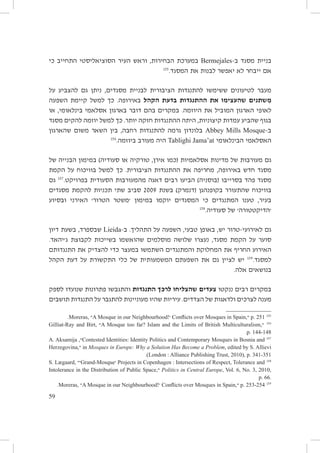 ‫בניית מסגד ב-‪ Bermejales‬במערכת הבחירות, וראש העיר הסוציאליסטי התחייב כי‬
‫551‬
‫אם ייבחר לא יאפשר לבנות את המסגד.‬
‫מעבר לטיעונים ששימשו להתנגדות הציבורית לבניית מסגדים, ניתן גם להצביע על‬
‫מִשתנים שהעצימו את ההתנגדות בדעת הקהל באירופה. כך למשל קיימת השפעה‬
‫לאופי הארגון המוביל את היוזמה. במקרים בהם דובר בארגון אסלאמי בינלאומי, או‬
‫בגוף שהביע עמדות קיצוניות, היתה ההתנגדות חזקה יותר. כך למשל יוזמה להקים מסגד‬
‫ב-‪ Abbey Mills Mosque‬בלונדון גרמה להתנגדות רחבה, בין השאר משום שהארגון‬
‫651‬
‫האסלאמי הבינלאומי ‪ Tablighi Jama’at‬היה מעורב ביוזמה.‬
‫גם מעורבות של מדינות אסלאמיות (כמו אירן, טורקיה או סעודיה) במימון הבנייה של‬
‫מסגד חדש באירופה, מחריפה את ההתנגדות הציבורית. כך למשל בוויכוח על הקמת‬
‫מסגד פהד בסרייבו (בוסניה) הביעו רבים דאגה מהמעורבות הסעודית בפרויקט.751 גם‬
‫בוויכוח שהתעורר בקופנהגן (דנמרק) בשנת 9002 סביב שתי תכניות להקמת מסגדים‬
‫בעיר, טענו המתנגדים כי המסגדים יוקמו במימון ׳משטר הטרור׳ האירני ובסיוע‬
‫851‬
‫׳הדיקטטורה׳ של סעודיה.‬
‫גם לאירועי-טרור יש, באופן טבעי, השפעה על התהליך. ב-‪ Lieida‬שבספרד, בשעת דיון‬
‫סוער על הקמת מסגד, נעצרו שלושה מוסלמים שהואשמו בשייכות לקבוצת ג׳יהאד.‬
‫האירוע החריף את המחלוקת והמתנגדים השתמשו במעצר כדי להצדיק את התנגדותם‬
‫למסגד.951 יש לציין גם את השפעתם המשמעותית של כלי התקשורת על דעת הקהל‬
‫בנושאים אלה.‬
‫במקרים רבים ננקטו צעדים שהצליחו לרכך התנגדות והתגבשו פתרונות שנועדו לספק‬
‫מענה לצרכים ולדאגות של הצדדים. עיריות שהיו מעוניינות להתגבר על התנגדות תושבים‬
‫551 152 .‪ p‬״,‪ Conflicts over Mosques in Spain‬׳!‪A Mosque in our Neighbourhood‬״ ,‪.Moreras‬‬
‫651 ״,‪A Mosque too far? Islam and the Limits of British Multiculturalism‬״ ,‪Gilliat‑Ray and Birt‬‬
‫841-441 .‪.p‬‬
‫751 ‪Contested Identities: Identity Politics and Contemporary Mosques in Bosnia and‬״, ‪A. Aksamija‬‬
‫‪ in Mosques in Europe: Why a Solution Has Become a Problem, edited by S. Allievi‬״,‪Herzegovina‬‬
‫153-143 .‪.(London : Alliance Publishing Trust, 2010), p‬‬
‫851 ‪ Projects in Copenhagen : Intersections of Respect, Tolerance and‬׳‪Grand-Mosque‬׳״ ,‪S. Lægaard‬‬
‫,0102 ,3 .‪ Politics in Central Europe, Vol. 6, No‬״,‪Intolerance in the Distribution of Public Space‬‬
‫.66 .‪p‬‬
‫951 452-352 .‪ p‬״,‪ Conflicts over Mosques in Spain‬׳!‪A Mosque in our Neighbourhood‬״ ,‪.Moreras‬‬

‫95‬

 