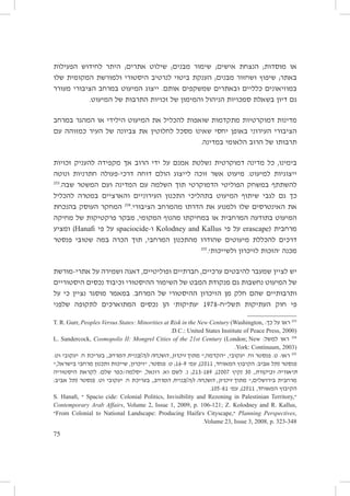 ‫או מוסדות; הנצחת אישים; שימור מבנים; שילוט אתרים; היתר לחידוש הפעילות‬
‫באתר; שיפוץ ושחזור מבנים; הענקת ביטוי לנרטיב היסטורי ולמורשת המקומית שלו‬
‫במוזיאונים כלליים ובאתרים שמשקפים אותם. ייצוג המיעוט במרחב הציבורי מעורר‬
‫גם דיון בשאלת סמכויות הניהול והמימון של זכויות התרבות של המיעוט.‬
‫מדינות דמוקרטיות מתקדמות שואפות להכליל את המיעוט הילידי או המהגר במרחב‬
‫הציבורי העירוני באופן יחסי שאינו מסכל לחלוטין את צביונה של העיר כמזוהה עם‬
‫תרבותו של הרוב הלאומי במדינה.‬
‫בימינו, כל מדינה דמוקרטית נשלטת אמנם על ידי הרוב אך מקפידה להעניק זכויות‬
‫ייצוגיות למיעוט. מיעוט אשר זוכה לייצוג הולם דוחה דרכי-פעולה חתרניות ונוטה‬
‫302‬
‫להשתתף במשחק הפוליטי הדמוקרטי תוך השלמה עם המדינה ועם המשטר שבה.‬
‫כך גם לגבי שיתוף המיעוט בתהליכי התכנון העירוניים והארציים במטרה להכליל‬
‫את האינטרסים שלו ולמנוע את הדרתו מהמרחב הציבורי.402 המחקר העוסק בהנכחת‬
‫המיעוט בתודעה המרחבית או במחיקתו מהנוף המקומי, מבקר פרקטיקות של מחיקה‬
‫מרחבית (‪ erascape‬על פי ‪ Kolodney and Kallus‬ו-‪ spaciocide‬על פי ‪ )Hanafi‬ומציע‬
‫דרכים להכללת מיעוטים שהודרו מהתכנון המרחבי, תוך הכרה במה שטוּבי פנסטר‬
‫502‬
‫מכנה ׳הזכות לזיכרון ולשייכות׳.‬
‫יש לציין שמעבר להיבטים ערכיים, חברתיים ופוליטיים, דאגה ושמירה על אתרי-מורשת‬
‫של המיעוט נחשבות גם מנקודת המבט של השימור ההיסטורי וכיבוד נכסים היסטוריים‬
‫ותרבותיים שהם חלק מן הזיכרון ההיסטורי של המרחב. במאמר מוסגר נציין כי על‬
‫פי חוק העתיקות תשל״ח-8791 ׳עתיקות׳ הן נכסים המתוארכים לתקופה שלפני‬
‫302 ראו על כך: ,‪T. R. Gurr, Peoples Versus States: Minorities at Risk in the New Century (Washington‬‬
‫)0002 ,‪.D.C.: United States Institute of Peace Press‬‬
‫402 ראו למשל: ‪L. Sandercock, Cosmopolis II: Mongrel Cities of the 21st Century (London; New‬‬
‫)3002 ,‪.York: Continuum‬‬

‫502 ראו: ט. פנסטר וח. יעקובי, ״הקדמה,״ מתוך זיכרון, השכחה ו[ה]בניית המרחב, בעריכת ח. יעקובי וט.‬
‫פנסטר (תל אביב: הקיבוץ המאוחד, 1102), עמ׳ 9-61; ט. פנסטר, ״זיכרון, שייכות ותכנון מרחבי בישראל,״‬
‫תיאוריה וביקורת, 03 (קיץ 7002), 981-312; נ. לשם וא. רונאל, ״סלמה/כפר שלם: לקראת היסטוריה‬
‫מרחבית בירושלים,״ מתוך זיכרון, השכחה ו[ה]בניית המרחב, בעריכת ח. יעקובי וט. פנסטר (תל אביב:‬
‫הקיבוץ המאוחד, 1102), עמ׳ 18-501.‬
‫״,‪ Spacio cide: Colonial Politics, Invisibility and Rezoning in Palestinian Territory‬״ ,‪S. Hanafi‬‬
‫,‪Contemporary Arab Affairs, Volume 2, Issue 1, 2009, p. 106-121; Z. Kolodney and R. Kallus‬‬
‫,‪ Planning Perspectives‬״,‪s Cityscape‬׳‪From Colonial to National Landscape: Producing Haifa‬״‬
‫843-323 .‪.Volume 23, Issue 3, 2008, p‬‬

‫57‬

 