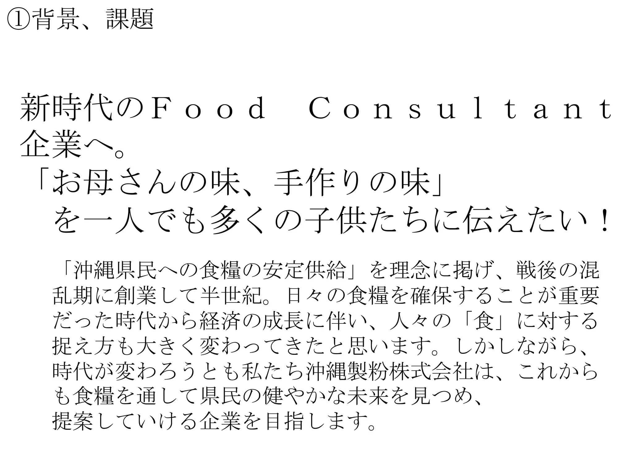 ①背景、課題

新時代のＦｏｏｄ Ｃｏｎｓｕｌｔａｎｔ
企業へ。
「お母さんの味、手作りの味」
を一人でも多くの子供たちに伝えたい！
「沖縄県民への食糧の安定供給」を理念に掲げ、戦後の混
乱期に創業して半世紀。日々の食糧を確保することが重要
だった時代から経済の成長に伴い、人々の「食」に対する
捉え方も大きく変わってきたと思います。しかしながら、
時代が変わろうとも私たち沖縄製粉株式会社は、これから
も食糧を通して県民の健やかな未来を見つめ、
提案していける企業を目指します。

 