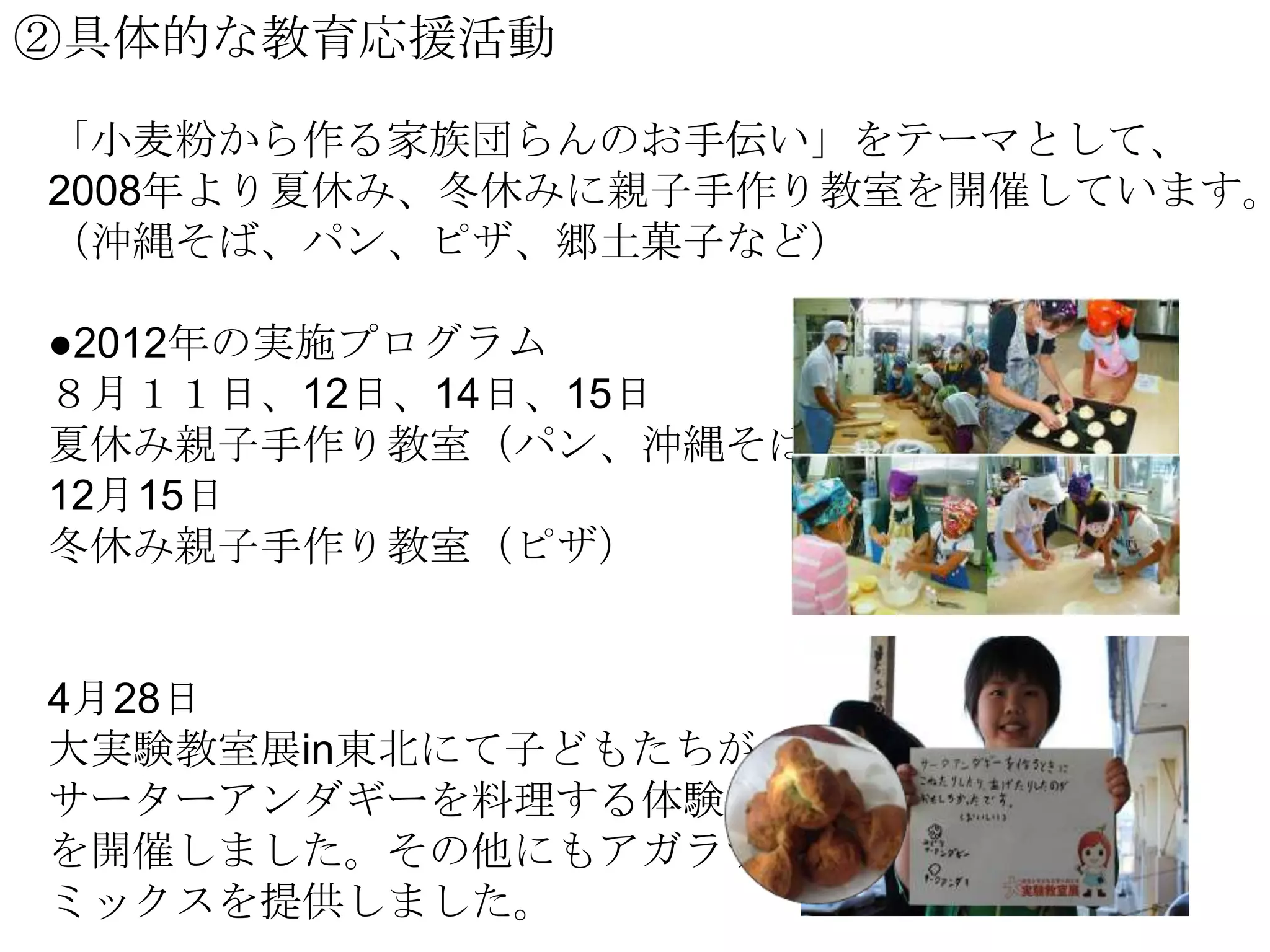 ②具体的な教育応援活動

「小麦粉から作る家族団らんのお手伝い」をテーマとして、
2008年より夏休み、冬休みに親子手作り教室を開催しています。
（沖縄そば、パン、ピザ、郷土菓子など）
●2012年の実施プログラム
８月１１日、12日、14日、15日
夏休み親子手作り教室（パン、沖縄そば）
12月15日
冬休み親子手作り教室（ピザ）

4月28日
大実験教室展in東北にて子どもたちが
サーターアンダギーを料理する体験教室
を開催しました。その他にもアガラサー
ミックスを提供しました。

 