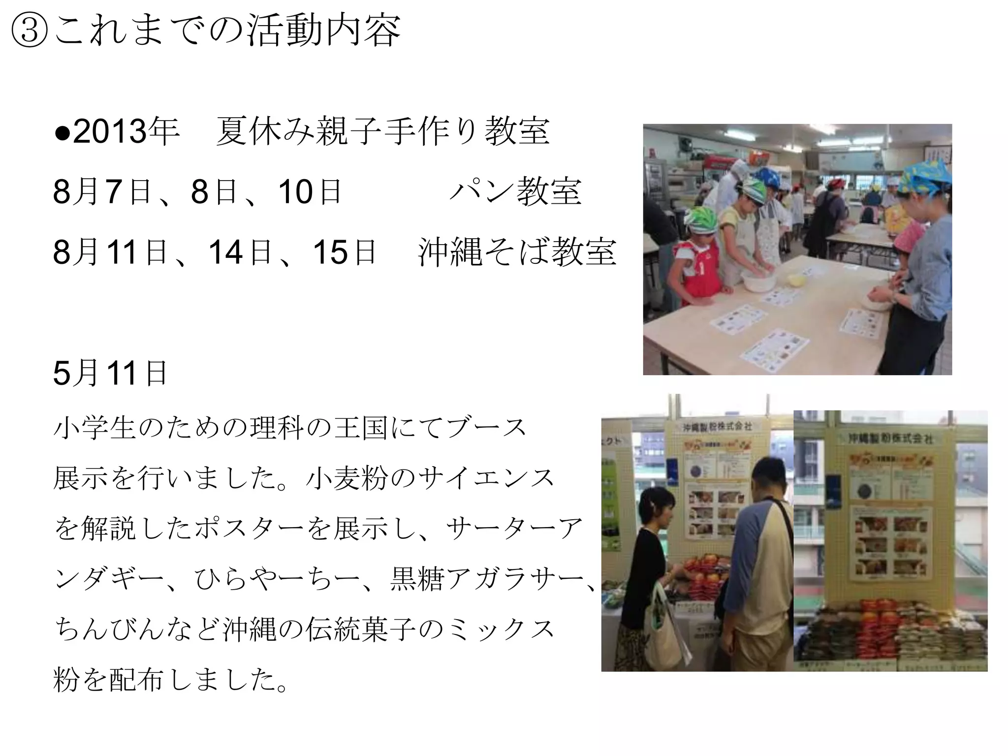 ③これまでの活動内容
●2013年

夏休み親子手作り教室

8月7日、8日、10日
8月11日、14日、15日

パン教室
沖縄そば教室

5月11日
小学生のための理科の王国にてブース

展示を行いました。小麦粉のサイエンス
を解説したポスターを展示し、サーターア
ンダギー、ひらやーちー、黒糖アガラサー、
ちんびんなど沖縄の伝統菓子のミックス
粉を配布しました。

 