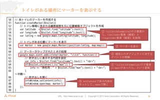 ȥ줬˥ީ``ʾ
50
51
52
53
54
55
56
57
58
59
60
61
62
63
64
65
66

86
87
88
89
90

// ȥΥީ``ɤ
function createMarker($toilet){
// ȥ˺ޤ뾕ȽUȤԪλ󥪥֥Ȥ
var latitude = $toilet.find("latitude").text();
 <toiletinformation>Ҫؤ
var longitude = $toilet.find("longitude").text();
顢<latitude>Ҫأȣ
var latlng = new google.maps.LatLng(latitude, longitude);
<longitude>ҪأUȣȡ
// ȥ줬λä˥ީ``ʾ
var marker = new google.maps.Marker({position:latlng, map:map});

 ީ``ʾ

// ީ``åפ줿Ȥ΄I
 ؇ϤΥ֥Ȥˌ
google.maps.event.addListener(marker, "click", function(){
٥Ȥεh
// ˱ʾݤO
var info = $toilet.find("localname").text() + "<br>";
if($toilet.children().is("man")) {
 <toiletinformation>Ҫ
info += "ã" + $toilet.find("man").text() + "<br>";
<man>ä顢Ȥζ
}
ԡ
// _
infoWindow.setContent(info);
 setContentǱʾݤ
infoWindow.open(map, marker);
åȤơopen_
});
}
URL : http://www.asial.co.jp/  Copyright ? 2013 Asial Corporation. All Rights Reserved.



24

 