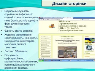 Дизайн сторінки
• Візуальна зручність
сприйняття інформації:
єдиний стиль та кольорова
гама (колір, розмір шрифту,
фон, дитячі малюнки
тощо).
• Єдність стилю розділів.
• Художнє оформлення
(оригінальність, наочність).
Використання піктограм,
малюнків дитячої
тематики.
• Логотип бібліотеки.
• Відсутність
орфографічних,
граматичних, стилістичних,
пунктуаційних помилок у
заявлених текстах.

 