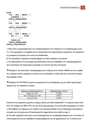ΥΠΟΠΡΟΓΡΑΜΜΑΤΑ

6

ΑΡΥΗ
ΓΙΑ i ΑΠΟ 1 ΜΔΥΡΙ 50
ΓΙΑΒΑ΢Δ Π[i]
ΣΔΛΟ΢_ΔΠΑΝΑΛΗΦΗ΢
α ‹― 0
ΓΙΑ i ΑΠΟ 1 ΜΔΥΡΙ 50
α ‹― α + Π[i]
ΣΔΛΟ΢_ΔΠΑΝΑΛΗΦΗ΢
κ ‹― α / 50
ε ‹― Π[1]
ΓΙΑ i ΑΠΟ 2 ΜΔΥΡΙ 50
ΑΝ Π[i] < ε ΣΟΣΔ
ε ‹― Π[i]
ΣΔΛΟ΢_ΑΝ
ΣΔΛΟ΢_ΔΠΑΝΑΛΗΦΗ΢
ΣΔΛΟ΢_ΓΙΑΓΙΚΑ΢ΙΑ΢
1. Πνηα από ηα ραξαθηεξηζηηθά ησλ ππνπξνγξακκάησλ δελ δηαθξίλνπλ ην ππνπξόγξακκα απηό;
2. α. Να πεξηγξάςεηε ηη αθξηβώο θάλεη ε δηαδηθαζία πνπ παξνπζηάδεηαη παξαπάλσ. Να δηαθξίλεηε
ηηο επηκέξνπο ιεηηνπξγίεο πνπ επηηειεί ε δηαδηθαζία.
β. Να πινπνηήζεηε μερσξηζηό ππνπξόγξακκα γηα θάζε επηκέξνπο ιεηηνπξγία.
γ. Να παξνπζηάζεηε ηε λέα κνξθή ηεο δηαδηθαζίαο ώζηε κε ηε βνήζεηα ησλ ππνπξνγξακκάησλ
πνπ αλαπηύμαηε ζην πξνεγνύκελν εξώηεκα λα επηηειεί ηελ ίδηα ιεηηνπξγία.
Άζθεζε 4. Να αλαπηύμεηε ππνπξόγξακκα πνπ λα δέρεηαη έλαλ πίλαθα 100x40 θαη έλαλ αξηζκό
πνπ εθθξάδεη θάπνηα γξακκή ηνπ πίλαθα θαη λα επηζηξέθεη ην κέζν όξν θαη ην κέγηζην ζηνηρείν
ηεο γξακκήο απηήο.
Άζθεζε 5. Ζ TEVERLAS ρξεώλεη θιηκαθσηά ηνπο ζπλδξνκεηέο ηεο γηα θάζε ηειεθώλεκα,
ζύκθσλα κε ηνλ παξαθάησ πίλαθα:
Υξόλνο ζπλδηάιεμεο (δεπη.)
Μέρξη θαη 120
Από 120 κέρξη θαη 360
Άλσ ησλ 360

Υξέσζε (euro / δεπη.)
0.0020
0.0016
0.0010

Δπηπιένλ ζηηο παξαπάλσ ρξεώζεηο ππάξρεη θόζηνο γηα θάζε θιήζε 0.01 €. Σν κεληαίν πάγην είλαη
10 € ελώ ππάξρεη θαη ΦΠΑ 19% επί ηεο ζπλνιηθήο ρξέσζεο. Να αλαπηπρζεί πξόγξακκα, ην νπνίν:
α. Θα δηαβάδεη ηηο δηάξθεηεο ησλ θιήζεσλ πνπ πξαγκαηνπνίεζε έλαο ζπλδξνκεηήο ζηε δηάξθεηα
ηνπ κήλα (ζε δεπηεξόιεπηα). Ζ δηαδηθαζία ζα ηεξκαηίδεηαη όηαλ δνζεί ε ηηκή -1.
β. Γηα θάζε θιήζε ζα ππνινγίδεη ηε ζπλνιηθή ρξέσζε ηνπ ζπλδξνκεηή ζύκθσλα κε ηνλ πίλαθα. Ο
ππνινγηζκόο ζα γίλεη κε ηε βνήζεηα ππνπξνγξάκκαηνο πνπ ζα ρξεζηκνπνηεί γηα ην ζθνπό απηό.

 