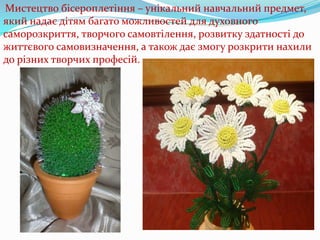 Мистецтво бісероплетіння – унікальний навчальний предмет,
який надає дітям багато можливостей для духовного
саморозкриття, творчого самовтілення, розвитку здатності до
життєвого самовизначення, а також дає змогу розкрити нахили
до різних творчих професій.

 