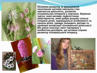 Основою розвитку та формування
позитивних мотивів навчання стає
навчальна діяльність, розвиток
пізнавальних інтересів у навчанні. Керівник
гуртка, який володіє педагогічною
майстерністю, який добре розуміє спільні
інтереси дітей, індивідуальні особливості та
нахили дітей, завжди знаходить методи та
прийоми активізації пізнавальної діяльності.
Він уміло пов'язує зміст матеріалу з
особистим досвідом, що активно сприяє
розвитку пізнавального інтересу.

 