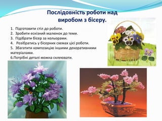 Послідовність роботи над
виробом з бісеру.
1. Підготовити стіл до роботи.
2. Зробити ескізний малюнок до теми.
3. Підібрати бісер за кольорами.
4. Розібратись у бісерних схемах цієї роботи.
5. Збагатити композицію іншими декоративними
матеріалами.
6.Потрібні деталі можна склеювати.

 