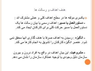 ‫ُذف اُذاف ّ سسبلت ُب‬
‫‪ ‬یکسشی هْلفَ ُب دس سطر اُذاف کلی ّ ػولی هطتشک اًذ :‬
‫ دستٌرالعمل یب مسیر: اُذاف سسوی یب ثیبى سسبلت ُب یک‬‫دستْسالؼول یب هسیش زشکت کلی ثشای کبسکٌبى ایدبد هی کٌذ.‬
‫ انگیسه : سسیذى ثَ اُذاف غشفب ثب ُذف گزاسی اًِب هسمك ًوی‬‫ضْد. ػٌػش اًگیضٍ کبسکٌبى سا تطْیك ثَ اًدبم کبسُب هی کٌذ.‬
‫ مشرًعیت: ایي ثیبى اُذاف دس ّالغ ثَ افشاد دسّى ّ ثیشّى‬‫سبصهبى دلیل ّخْدی یب تْخیَ ػولکشد سبصهبى سا ًطبى هی دُذ.‬

 