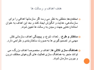 ‫ُذف اُذاف ّ سسبلت ُب‬
‫‪‬‬

‫استبنذاردىب: هٌطمی ثَ ًظش هی سسذ اگش سبصهبًِب اُذافی سا ثشای‬
‫سبصهبًذُی، ُذایت ّ اًگیضش ایدبد کٌٌذ ّ ثؼذ ایي اُذاف ثَ ػٌْاى‬
‫استبًذاسدُبیی خِت سسیذى ثَ سسبلت ُب تؼییي ضًْذ.‬

‫‪ ‬سبختبر ً طرح: . تؼذاد، تٌْع، ّ پیچیذگی اُذاف سبصهبًی ًمص‬
‫هِوی دس تػوین گیشی ُب ثَ غْست سبختبسثٌذی ّ طشازی داسد.‬
‫‪ ‬ىمبىنگ سبزی تالش ىب: اُذاف ّ هخػْغب اُذاف ثضسگ، هی‬
‫تْاًٌذ هٌدش ثَ ُوبٌُگ سبصی فؼبلیت ُبی گشُِّبی هختلف دسّى‬
‫ّ ثیشّى سبصهبى ضًْذ.‬

 