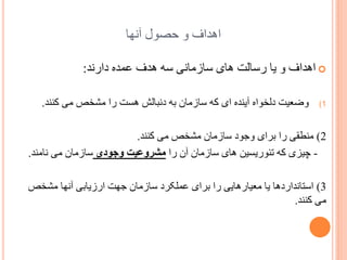 ‫اُذاف ّ زػْل آًِب‬
‫‪ ‬اُذاف ّ یب سسبلت ُبی سبصهبًی سَ ُذف ػوذٍ داسًذ:‬
‫1(‬

‫ّضؼیت دلخْاٍ آیٌذٍ ای کَ سبصهبى ثَ دًجبلص ُست سا هطخع هی کٌٌذ.‬

‫2) هٌطمی سا ثشای ّخْد سبصهبى هطخع هی کٌٌذ.‬
‫ چیضی کَ تئْسیسیي ُبی سبصهبى آى سا مشرًعیت ًجٌدی سبصهبى هی ًبهٌذ.‬‫3) استبًذاسدُب یب هؼیبسُبیی سا ثشای ػولکشد سبصهبى خِت اسصیبثی آًِب هطخع‬
‫هی کٌٌذ.‬

 
