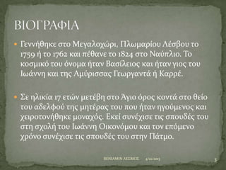  Γεννόθηκε ςτο Μεγαλοχώρι, Πλωμαρύου Λϋςβου το

1759 ό το 1762 και πϋθανε το 1824 ςτο Ναύπλιο. Σο
κοςμικό του όνομα όταν Βαςύλειοσ και όταν γιοσ του
Ιωϊννη και τησ Αμύριςςασ Γεωργαντϊ ό Καρρϋ.
 ΢ε ηλικύα 17 ετών μετϋβη ςτο Άγιο όροσ κοντϊ ςτο θεύο

του αδελφού τησ μητϋρασ του που όταν ηγούμενοσ και
χειροτονόθηκε μοναχόσ. Εκεύ ςυνϋχιςε τισ ςπουδϋσ του
ςτη ςχολό του Ιωϊννη Οικονόμου και τον επόμενο
χρόνο ςυνϋχιςε τισ ςπουδϋσ του ςτην Πϊτμο.
BENIAMIN ΛΕ΢ΒΙΟ΢

4/12/2013

3

 