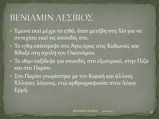  Έμεινε εκεύ μϋχρι το 1786, όταν μετϋβη ςτη Φύο για να

ςυνεχύςει εκεύ τισ ςπουδϋσ του.
 Σο 1789 επϋςτρεψε ςτο Άγιο όροσ ςτισ Κυδωνιϋσ και
δύδαξε ςτη ςχολό του Οικονόμου.
 Σο 1890 ταξύδεψε για ςπουδϋσ ςτο εξωτερικό, ςτην Πύζα
και ςτο Παρύςι.
 ΢το Παρύςι γνωρύςτηκε με τον Κοραό και ϊλλουσ
Έλληνεσ λόγιουσ, ενώ αρθρογραφούςε ςτον Λόγιο
Ερμό.

BENIAMIN ΛΕ΢ΒΙΟ΢

4/12/2013

4

 