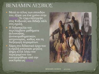  Μετϊ το τϋλοσ των ςπουδών

του, ϋζηςε για ϋνα χρόνο ςτην
Αγγλύα. Σο 1799 επϋςτρεψε
ςτισ Κυδωνιϋσ και δύδαξε πϊλι
ςτη ςχολό.
 Η διδαςκαλύα του
περιλϊμβανε μαθόματα
φιλοςοφύασ,
φυςικομαθηματικών,
αςτρονομύασ, καθώσ και τη
διεξαγωγό πειραμϊτων.
 Φϊρη ςτο διδακτικό ϋργο του
η ςχολό απϋκτηςε μεγϊλη
φόμη αλλϊ λόγω του
περιεχομϋνου του
κατηγορόθηκε από την
εκκληςύα ωσ ϊθεοσ.
BENIAMIN ΛΕ΢ΒΙΟ΢

4/12/2013

5

 