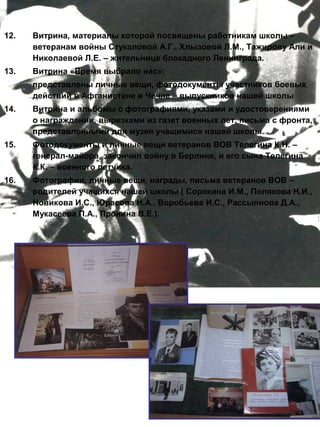12.

Витрина, материалы которой посвящены работникам школы –
ветеранам войны Стукаловой А.Г., Хлызовой Л.М., Тажирову Али и
Николаевой Л.Е. – жительнице блокадного Ленинграда.

13.

Витрина «Время выбрало нас»:
представлены личные вещи, фотодокументы участников боевых
действий в Афганистане и Чечне – выпускников нашей школы

14.

Витрина и альбомы с фотографиями, указами и удостоверениями
о награждении, вырезками из газет военных лет, письма с фронта,
представленными для музея учащимися нашей школы.

15.

Фотодокументы и личные вещи ветеранов ВОВ Телегина К.Н. –
генерал-майора, закончил войну в Берлине, и его сына Телегина
К.К. – военного летчика.

16.

Фотографии, личные вещи, награды, письма ветеранов ВОВ –
родителей учащихся нашей школы ( Сорокина И.М., Полякова Н.И.,
Новикова И.С., Юрасова Н.А., Воробьева И.С., Рассыпнова Д.А.,
Мукасеева П.А., Пронина В.Е.).

 
