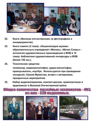 22.

Книга «Великая отечественная» (в фотографиях и
кинодокументах).

23.

Книга памяти (3 тома); «Энциклопедия музеев»
образовательных учреждений г.Москвы; «Венок Славы» антология художественных произведений о ВОВ в 12
томах, библиотека художественной литературы о ВОВ
(более 120 экз.).

24.

Технические средства:
телевизор, видеомагнитофон, аудио-магнитофон,
проигрыватель, ноутбук. Используются при проведении
экскурсий, Уроков Мужества, встреч с ветеранами,
праздничных мероприятий.

25.

Набор видеоматериалов, компакт-дисков, грампластинок и
аудиокассет о Великой Отечественной войне.

 