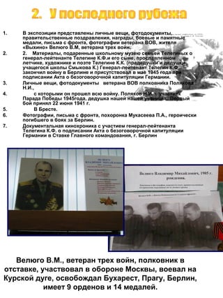 1.

2.

3.
4.
5.
6.
7.

В экспозиции представлены личные вещи, фотодокументы,
правительственные поздравления, награды, боевые и памятные
медали, письма с фронта, фотографии ветерана ВОВ, жителя
«Выхино» Велюго В.М, ветерана трех войн.
2. Материалы, подаренные школьному музею семьей Телегиных о
генерал-лейтенанте Телегине К.Ф.и его сыне, прославленном
летчике, художнике и поэте Телегине К.К. (прадедушки и дедушки
учащегося школы Смыкова К.) Генерал-лейтенант Телегин К.Ф.
закончил войну в Берлине и присутствовал в мае 1945 года при
подписании Акта о безоговорочной капитуляции Германии.
Личные вещи, фотодокументы ветерана ВОВ полковника Полякова
Н.И.,
с которыми он прошел всю войну. Поляков Н.И. - участник
Парада Победы 1945года, дедушка нашей нашей ученицы.. Первый
бой принял 22 июня 1941 г.
В Бресте.
Фотографии, письма с фронта, похоронка Мукасеева П.А., героически
погибшего в боях за Берлин.
Документальная кинохроника с участием генерал-лейтенанта
Телегина К.Ф. о подписании Акта о безоговорочной капитуляции
Германии в Ставке Главного командования, г. Берлин

Велюго В.М., ветеран трех войн, полковник в
отставке, участвовал в обороне Москвы, воевал на
Курской дуге, освобождал Бухарест, Прагу, Берлин,
имеет 9 орденов и 14 медалей.

 