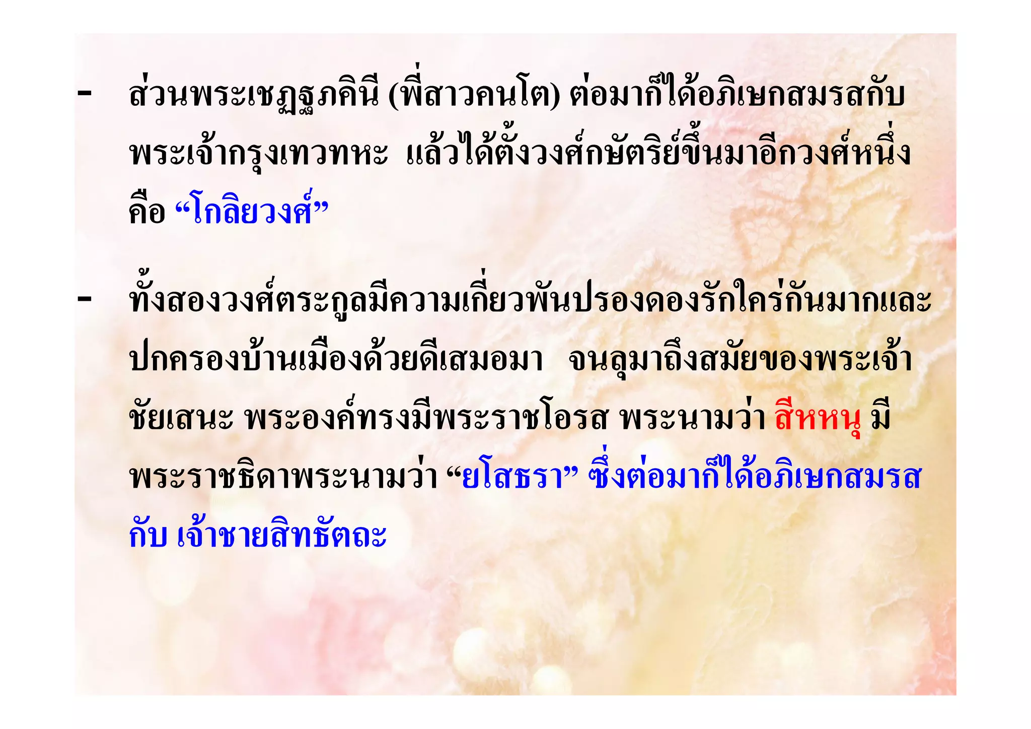 - สวนพระเชฏฐภคินี (พี่สาวคนโต) ตอมาก็ไดอภิเษกสมรสกับ
าวคนโต)
พระเจากรุงเทวทหะ แลวไดตั้งวงศกษัตริยขึ้นมาอีกวงศหนึ่ง
คือ “โกลิยวงศ”
- ทั้งสองวงศตระกูลมีความเกี่ยวพันปรองดองรักใครกันมากและ
ปกครองบานเมืองดวยดีเสมอมา จนลุมาถึงสมัยของพระเจา
ชัยเสนะ พระองคทรงมีพระราชโอรส พระนามวา สีหหนุ มี
พระราชธิดาพระนามวา “ยโสธรา” ซึ่งตอมาก็ไดอภิเษกสมรส
ยโสธรา”
กับ เจาชายสิทธัตถะ
********************

 