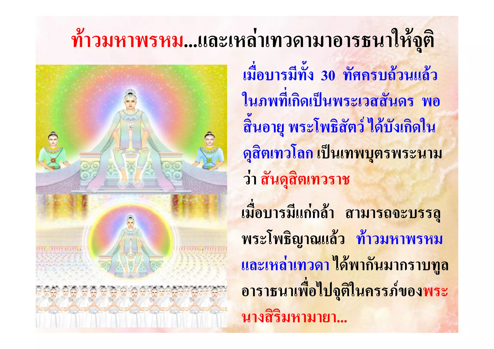 ทาวมหาพรหม...และเหลาเทวดามาอารธนาใหจุติ
วมหาพรหม...และเหล
เมื่อบารมีทั้ง 30 ทัศครบถวนแลว
ในภพที่เกิดเปนพระเวสสันดร พอ
สิ้นอายุ พระโพธิสัตว ไดบังเกิดใน
ดุสิตเทวโลก เปนเทพบุตรพระนาม
วา สันดุสิตเทวราช
เมื่อบารมีแกกลา สามารถจะบรรลุ
พระโพธิญาณแลว ทาวมหาพรหม
และเหลาเทวดา ไดพากันมากราบทูล
อาราธนาเพื่อไปจุติในครรภของพระ
องพระ
นางสิริมหามายา...
หามายา...

 