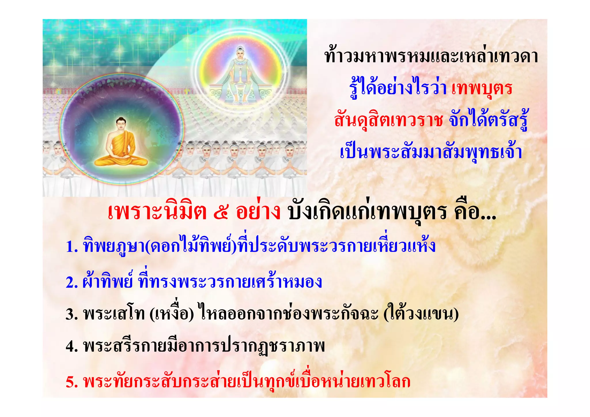 ทาวมหาพรหมและเหลาเทวดา
รูไดอยางไรวา เทพบุตร
สันดุสิตเทวราช จักไดตรัสรู
เปนพระสัมมาสัมพุทธเจา

เพราะนิมิต ๕ อยาง บังเกิดแกเทพบุตร คือ...
1. ทิพยภูษา(ดอกไมทิพย)ที่ประดับพระวรกายเหี่ยวแหง
า(
2. ผาทิพย ที่ทรงพระวรกายเศราหมอง
3. พระเสโท (เหงื่อ) ไหลออกจากชองพระกัจฉะ (ใตวงแขน)
งแขน)
4. พระสรีรกายมีอาการปรากฏชราภาพ
5. พระทัยกระสับกระสายเปนทุกขเบื่อหนายเทวโลก

 