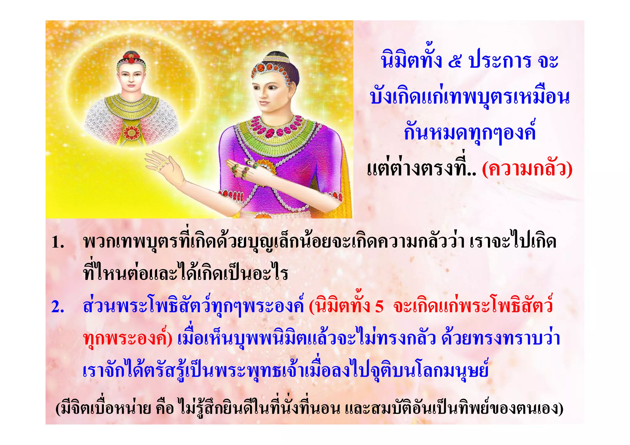 นิมิตทั้ง ๕ ประการ จะ
บังเกิดแกเทพบุตรเหมือน
กันหมดทุกๆองค
แตตางตรงที.... (ความกลัว)
่
1. พวกเทพบุตรที่เกิดดวยบุญเล็กนอยจะเกิดความกลัววา เราจะไปเกิด
ที่ไหนตอและไดเกิดเปนอะไร
2. สวนพระโพธิสัตวทุกๆพระองค (นิมิตทั้ง 5 จะเกิดแกพระโพธิสัตว
ทุกพระองค) เมื่อเห็นบุพพนิมิตแลวจะไมทรงกลัว ดวยทรงทราบวา
เราจักไดตรัสรูเปนพระพุทธเจาเมื่อลงไปจุติบนโลกมนุษย
(มีจิตเบื่อหนาย คือ ไมรูสึกยินดีในที่นั่งที่นอน และสมบัติอันเปนทิพยของตนเอง)
องตนเอง)

 