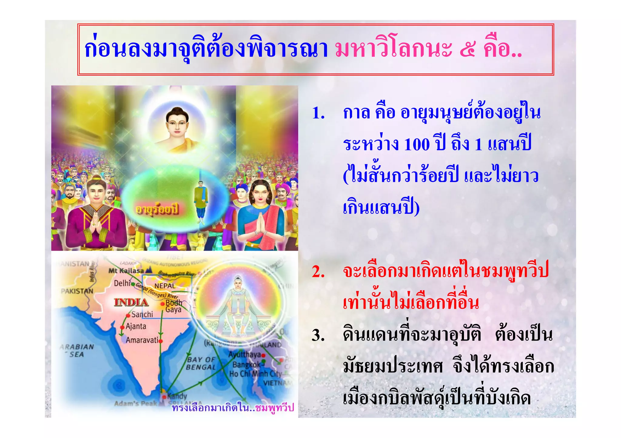 กอนลงมาจุติตองพิจารณา มหาวิโลกนะ ๕ คือ..
1. กาล คือ อายุมนุษยตองอยูใน

ระหวาง 100 ป ถึง 1 แสนป
(ไมสั้นกวารอยป และไมยาว
เกินแสนป)
2. จะเลือกมาเกิดแตในชมพูทวีป
เทานั้นไมเลือกที่อื่น
3. ดินแดนที่จะมาอุบัติ ตองเปน
มัธยมประเทศ จึงไดทรงเลือก
เมืองกบิลพัสดุเปนที่บังเกิด

 